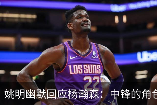 姚明幽默回应杨瀚森：中锋的角色已不同于往昔