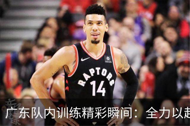 广东队内训练精彩瞬间：全力以赴备战季前赛